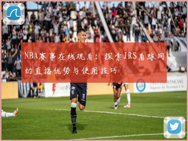 NBA赛事在线观看：探索JRS看球网的直播优势与使用技巧