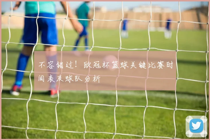 不容错过！欧冠杯篮球关键比赛时间表及球队分析